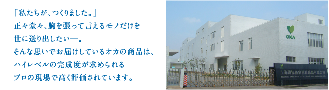 「私たちが作りました。」正々堂々、胸を張って言えるモノだけを世に送り出したい。そんな思いでお届けしてるオカの商品は、ハイレベルの完成度が求められるプロの現場で高く評価されています。